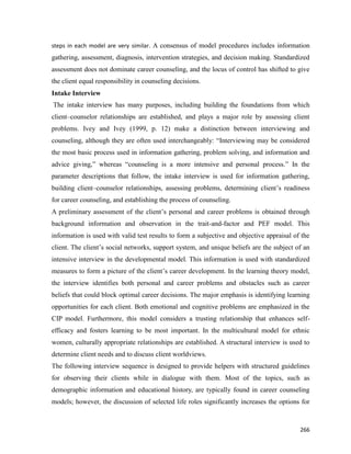 266
steps in each model are very similar. A consensus of model procedures includes information
gathering, assessment, diagnosis, intervention strategies, and decision making. Standardized
assessment does not dominate career counseling, and the locus of control has shifted to give
the client equal responsibility in counseling decisions.
Intake Interview
The intake interview has many purposes, including building the foundations from which
client–counselor relationships are established, and plays a major role by assessing client
problems. Ivey and Ivey (1999, p. 12) make a distinction between interviewing and
counseling, although they are often used interchangeably: “Interviewing may be considered
the most basic process used in information gathering, problem solving, and information and
advice giving,” whereas “counseling is a more intensive and personal process.” In the
parameter descriptions that follow, the intake interview is used for information gathering,
building client–counselor relationships, assessing problems, determining client’s readiness
for career counseling, and establishing the process of counseling.
A preliminary assessment of the client’s personal and career problems is obtained through
background information and observation in the trait-and-factor and PEF model. This
information is used with valid test results to form a subjective and objective appraisal of the
client. The client’s social networks, support system, and unique beliefs are the subject of an
intensive interview in the developmental model. This information is used with standardized
measures to form a picture of the client’s career development. In the learning theory model,
the interview identifies both personal and career problems and obstacles such as career
beliefs that could block optimal career decisions. The major emphasis is identifying learning
opportunities for each client. Both emotional and cognitive problems are emphasized in the
CIP model. Furthermore, this model considers a trusting relationship that enhances self-
efficacy and fosters learning to be most important. In the multicultural model for ethnic
women, culturally appropriate relationships are established. A structural interview is used to
determine client needs and to discuss client worldviews.
The following interview sequence is designed to provide helpers with structured guidelines
for observing their clients while in dialogue with them. Most of the topics, such as
demographic information and educational history, are typically found in career counseling
models; however, the discussion of selected life roles significantly increases the options for
 