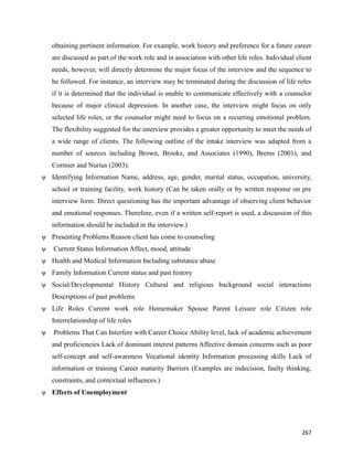 267
obtaining pertinent information. For example, work history and preference for a future career
are discussed as part of the work role and in association with other life roles. Individual client
needs, however, will directly determine the major focus of the interview and the sequence to
be followed. For instance, an interview may be terminated during the discussion of life roles
if it is determined that the individual is unable to communicate effectively with a counselor
because of major clinical depression. In another case, the interview might focus on only
selected life roles, or the counselor might need to focus on a recurring emotional problem.
The flexibility suggested for the interview provides a greater opportunity to meet the needs of
a wide range of clients. The following outline of the intake interview was adapted from a
number of sources including Brown, Brooks, and Associates (1990), Brems (2001), and
Cormier and Nurius (2003).
ψ Identifying Information Name, address, age, gender, marital status, occupation, university,
school or training facility, work history (Can be taken orally or by written response on pre
interview form. Direct questioning has the important advantage of observing client behavior
and emotional responses. Therefore, even if a written self-report is used, a discussion of this
information should be included in the interview.)
ψ Presenting Problems Reason client has come to counseling
ψ Current Status Information Affect, mood, attitude
ψ Health and Medical Information Including substance abuse
ψ Family Information Current status and past history
ψ Social/Developmental History Cultural and religious background social interactions
Descriptions of past problems
ψ Life Roles Current work role Homemaker Spouse Parent Leisure role Citizen role
Interrelationship of life roles
ψ Problems That Can Interfere with Career Choice Ability level, lack of academic achievement
and proficiencies Lack of dominant interest patterns Affective domain concerns such as poor
self-concept and self-awareness Vocational identity Information processing skills Lack of
information or training Career maturity Barriers (Examples are indecision, faulty thinking,
constraints, and contextual influences.)
ψ Effects of Unemployment
 