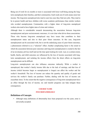 268
Being out of work for six months or more is associated with lower well-being among the long-
term unemployed, their families, and their communities. Each week out of work means more lost
income. The long-term unemployed also tend to earn less once they find new jobs. They tend to
be in poorer health and have children with worse academic performance than similar workers
who avoided unemployment. Communities with a higher share of long-term unemployed
workers also tend to have higher rates of crime and violence.
Although there is considerable research documenting the association between long-term
unemployment and poor socioeconomic outcomes, it is not clear what drives those associations.
Those who become long-term unemployed may have issues that contribute to their
unemployment status and also to their poor future outcomes. In this case, long-term
unemployment can be associated with, but is not the underlying cause of, poor future outcomes,
a phenomenon referred to as a “selection” effect. Another complicating factor is the extent to
which the association between poor outcomes and long-term unemployment is rooted in the fact
of an involuntary job loss itself and not the time spent looking for work. Last, to a certain extent,
health, family, and child outcomes are influenced by the loss of income associated with long-
term unemployment, and isolating the income effects from the direct effects on long-term
unemployment can be difficult.
Long-term unemployment can also influence outcomes indirectly. While a worker is
unemployed, that worker’s family income falls due to the lack of earnings, and that loss of
income (which becomes larger as unemployment is longer) can affect the worker and the
worker’s household. The loss of income can reduce the quantity and quality of goods and
services the worker’s family can purchase. Further, dealing with the loss of income can
exacerbate stress. To the extent that the negative consequences of long-term unemployment have
an effect through the loss of income, tax and transfer programs can help mitigate those
consequences.
COURSE NAME
PSYCHOPATHOLOGY
Definitions of Concepts
• Although many definitions of abnormality have been proposed over the years, none is
universally accepted.
 