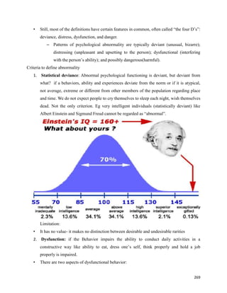 269
• Still, most of the definitions have certain features in common, often called “the four D’s”:
deviance, distress, dysfunction, and danger.
– Patterns of psychological abnormality are typically deviant (unusual, bizarre);
distressing (unpleasant and upsetting to the person); dysfunctional (interfering
with the person’s ability); and possibly dangerous(harmful).
Criteria to define abnormality
1. Statistical deviance: Abnormal psychological functioning is deviant, but deviant from
what? if a behaviors, ability and experiences deviate from the norm or if it is atypical,
not average, extreme or different from other members of the population regarding place
and time. We do not expect people to cry themselves to sleep each night, wish themselves
dead. Not the only criterion. Eg very intelligent individuals (statistically deviant) like
Albert Einstein and Sigmund Freud cannot be regarded as “abnormal”.
Limitation:
• It has no value- it makes no distinction between desirable and undesirable rarities
2. Dysfunction: if the Behavior impairs the ability to conduct daily activities in a
constructive way like ability to eat, dress one’s self, think properly and hold a job
properly is impaired.
• There are two aspects of dysfunctional behavior:
 