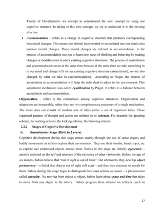 27
Theory of Development- we attempt to comprehend the new concept by using our
cognitive structure. In taking in this new concept, we try to assimilate it to the existing
structure.
 Accommodation – refers to a change in cognitive structure that produces corresponding
behavioral changes. This means that stimuli incorporated or assimilated into our minds also
produce mental changes. These mental changes are referred as accommodation. In the
process of accommodation one has to learn new ways of thinking and behaving by making
changes or modifications in one’s existing cognitive structures. The process of assimilation
and accommodation occur at the same time because at the same time we take something in
to our mind and change it fit to our existing cognitive structure (assimilation), we are also
changed by what we take in (accommodation). According to Piaget, the process of
assimilation or accommodation will help the individual to adjust to the environment. This
adjustment mechanism was called equilibration by Piaget. It refers to a balance between
assimilation and accommodation.
Organization – refers to the connections among cognitive structures. Organization and
adaptation are inseparable; rather they are two complementary processes of a single mechanism.
The mind does not consist of random sets of ideas rather a set of organized ideas. These
organized patterns of thought and action are referred to as schemas. For example the grasping
scheme, the sucking scheme, the kicking scheme, the throwing scheme.
2.2.2 Stages of Cognitive Development
i) Sensorimotor Stage (Birth to 2 years)
Cognitive development during this stage comes mainly through the use of sense organs and
bodily movements as infants explore their environment. They use their mouths, hands, eyes, etc
to explore and understand objects around them. Babies in this stage are initially egocentric –
entirely centered on the self and unaware of the existence of other viewpoints. Before the age of
six months, babies believe that “out of sight is out of mind”. But afterwards, they develop object
permanence – a belief that objects out of sight still exist – and thus they continue to search for
them. Babies during this stage begin to distinguish their own actions as causes – a phenomenon
called causality. By moving from object to object, babies learn about space and time that takes
to move from one object to the others. Babies progress from reliance on reflexes (such as
 