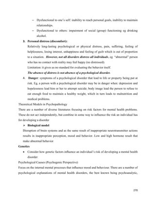 270
– Dysfunctional to one’s self: inability to reach personal goals, inability to maintain
relationships.
– Dysfunctional to others: impairment of social (group) functioning eg drinking
alcohol.
3. Personal distress (discomfort):
Relatively long-lasting psychological or physical distress, pain, suffering, feeling of
helplessness, losing interest, unhappiness and feeling of guilt which is out of proportion
to a situation. However, not all disorders distress all individuals, eg “abnormal” person
who has no contact with reality may feel happy (no distressed).
Limitation: it gives us no standard for evaluating the behavior itself.
The absence of distress is not absence of a psychological disorder.
4. Danger: symptoms of a psychological disorder that lead to life or property being put at
risk. Eg, a person with a psychological disorder may be in danger when: depression and
hopelessness lead him or her to attempt suicide; body image lead the person to refuse to
eat enough food to maintain a healthy weight, which in turn leads to malnutrition and
medical problems.
Theoretical Models in Psychopathology
There are a number of diverse literatures focusing on risk factors for mental health problems.
These do not act independently, but combine in some way to influence the risk an individual has
for developing a disorder
 Biological model
Disruption of brain systems and as the same result of inappropriate neurotransmitter actions
results in inappropriate perception, mood and behavior. Low and high hormone result that
make abnormal behavior
Genetics
 Consider how genetic factors inﬂuence an individual’s risk of developing a mental health
disorder
Psychological Causes (Psychogenic Perspective)
Focus on the internal mental processes that inﬂuence mood and behaviour. There are a number of
psychological explanations of mental health disorders, the best known being psychoanalytic,
 