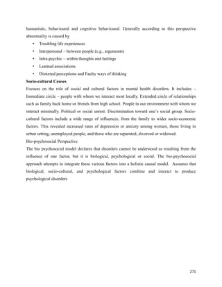 271
humanistic, behavioural and cognitive behavioural. Generally according to this perspective
abnormality is caused by
• Troubling life experiences
• Interpersonal – between people (e.g., arguments)
• Intra-psychic – within thoughts and feelings
• Learned associations
• Distorted perceptions and Faulty ways of thinking
Socio-cultural Causes
Focuses on the role of social and cultural factors in mental health disorders. It includes: -
Immediate circle – people with whom we interact most locally. Extended circle of relationships
such as family back home or friends from high school. People in our environment with whom we
interact minimally. Political or social unrest. Discrimination toward one’s social group. Socio-
cultural factors include a wide range of influences, from the family to wider socio-economic
factors. This revealed increased rates of depression or anxiety among women, those living in
urban setting, unemployed people, and those who are separated, divorced or widowed.
Bio-psychosocial Perspective
The bio psychosocial model declares that disorders cannot be understood as resulting from the
influence of one factor, but it is biological, psychological or social. The bio-psychosocial
approach attempts to integrate these various factors into a holistic causal model. Assumes that
biological, socio-cultural, and psychological factors combine and interact to produce
psychological disorders
 