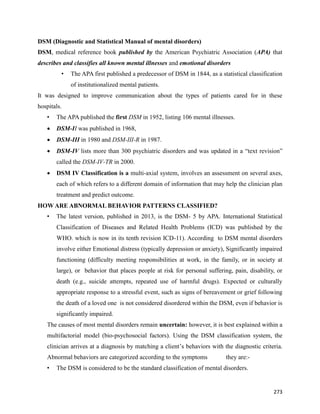 273
DSM (Diagnostic and Statistical Manual of mental disorders)
DSM, medical reference book published by the American Psychiatric Association (APA) that
describes and classifies all known mental illnesses and emotional disorders
• The APA first published a predecessor of DSM in 1844, as a statistical classification
of institutionalized mental patients.
It was designed to improve communication about the types of patients cared for in these
hospitals.
• The APA published the first DSM in 1952, listing 106 mental illnesses.
 DSM-II was published in 1968,
 DSM-III in 1980 and DSM-III-R in 1987.
 DSM-IV lists more than 300 psychiatric disorders and was updated in a “text revision”
called the DSM-IV-TR in 2000.
 DSM IV Classification is a multi-axial system, involves an assessment on several axes,
each of which refers to a different domain of information that may help the clinician plan
treatment and predict outcome.
HOW ARE ABNORMAL BEHAVIOR PATTERNS CLASSIFIED?
• The latest version, published in 2013, is the DSM- 5 by APA. International Statistical
Classification of Diseases and Related Health Problems (ICD) was published by the
WHO. which is now in its tenth revision ICD-11). According to DSM mental disorders
involve either Emotional distress (typically depression or anxiety), Significantly impaired
functioning (difficulty meeting responsibilities at work, in the family, or in society at
large), or behavior that places people at risk for personal suffering, pain, disability, or
death (e.g., suicide attempts, repeated use of harmful drugs). Expected or culturally
appropriate response to a stressful event, such as signs of bereavement or grief following
the death of a loved one is not considered disordered within the DSM, even if behavior is
significantly impaired.
The causes of most mental disorders remain uncertain: however, it is best explained within a
multifactorial model (bio-psychosocial factors). Using the DSM classification system, the
clinician arrives at a diagnosis by matching a client’s behaviors with the diagnostic criteria.
Abnormal behaviors are categorized according to the symptoms they are:-
• The DSM is considered to be the standard classification of mental disorders.
 