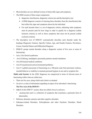 274
• Most disorders are now defined in terms of observable signs and symptoms.
• The DSM consists of three major components
 diagnostic classification, diagnostic criteria sets and the descriptive text
 A DSM diagnosis consists of selecting those disorders from the classification that
best reflect the signs and symptoms shown by the individual
 For each disorder there is a set of diagnostic criteria, indicating what symptoms
must be present (and for how long) in order to qualify for a diagnosis (called
inclusion criteria) as well as those symptoms that must not be present (called
exclusion criteria).
• The descriptive text of DSM-IV systematically describes each disorder under the
headings Diagnostic Features, Specific Culture, Age, and Gender Features, Prevalence,
Course, Familial Pattern and Differential Diagnosis
• DSM-IV groups mental disorders along a diagnostic system of five axes or areas of
functioning:
• Axis, I list clinical syndromes
• Axis II lifelong, maladaptive personality patterns mental retardation
• Axis III General medical conditions
• Axis IV psychosocial and environmental problems;
• Axis V a global assessment of functioning on a 100-point scale from persistent violence,
suicidal behavior or inability to maintain personal hygiene at one end to symptom free
Multi axial System: In the DSM, diagnoses are categorized in terms of relevant areas of
functioning within what are called axes.
• There are five axes, along which each client is evaluated.
• An axis is a class of information regarding an aspect of an individual’s functioning.
The Five Axes of the DSM-IV-
• Axis 1: In the DSM-IV- system, these are called clinical syndromes,
• meaning that each is a collection of symptoms that constitutes a particular form of
abnormality.
• Delirium, dementia, amnesic and other cognitive disorders
• Substance-related Disorders, Schizophrenia and other Psychotic Disorders, Mood
Disorders
 