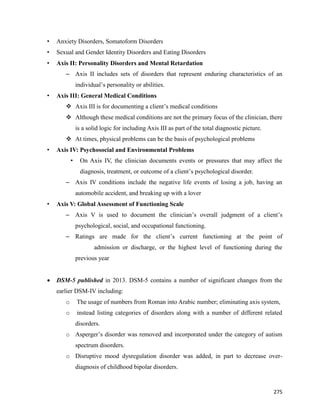 275
• Anxiety Disorders, Somatoform Disorders
• Sexual and Gender Identity Disorders and Eating Disorders
• Axis II: Personality Disorders and Mental Retardation
– Axis II includes sets of disorders that represent enduring characteristics of an
individual’s personality or abilities.
• Axis III: General Medical Conditions
 Axis III is for documenting a client’s medical conditions
 Although these medical conditions are not the primary focus of the clinician, there
is a solid logic for including Axis III as part of the total diagnostic picture.
 At times, physical problems can be the basis of psychological problems
• Axis IV: Psychosocial and Environmental Problems
• On Axis IV, the clinician documents events or pressures that may affect the
diagnosis, treatment, or outcome of a client’s psychological disorder.
– Axis IV conditions include the negative life events of losing a job, having an
automobile accident, and breaking up with a lover
• Axis V: Global Assessment of Functioning Scale
– Axis V is used to document the clinician’s overall judgment of a client’s
psychological, social, and occupational functioning.
– Ratings are made for the client’s current functioning at the point of
admission or discharge, or the highest level of functioning during the
previous year
 DSM-5 published in 2013. DSM-5 contains a number of significant changes from the
earlier DSM-IV including:
o The usage of numbers from Roman into Arabic number; eliminating axis system,
o instead listing categories of disorders along with a number of different related
disorders.
o Asperger’s disorder was removed and incorporated under the category of autism
spectrum disorders.
o Disruptive mood dysregulation disorder was added, in part to decrease over-
diagnosis of childhood bipolar disorders.
 