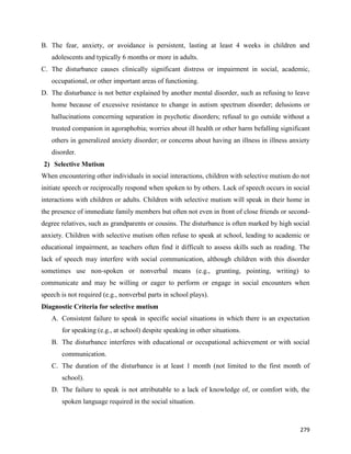 279
B. The fear, anxiety, or avoidance is persistent, lasting at least 4 weeks in children and
adolescents and typically 6 months or more in adults.
C. The disturbance causes clinically significant distress or impairment in social, academic,
occupational, or other important areas of functioning.
D. The disturbance is not better explained by another mental disorder, such as refusing to leave
home because of excessive resistance to change in autism spectrum disorder; delusions or
hallucinations concerning separation in psychotic disorders; refusal to go outside without a
trusted companion in agoraphobia; worries about ill health or other harm befalling significant
others in generalized anxiety disorder; or concerns about having an illness in illness anxiety
disorder.
2) Selective Mutism
When encountering other individuals in social interactions, children with selective mutism do not
initiate speech or reciprocally respond when spoken to by others. Lack of speech occurs in social
interactions with children or adults. Children with selective mutism will speak in their home in
the presence of immediate family members but often not even in front of close friends or second-
degree relatives, such as grandparents or cousins. The disturbance is often marked by high social
anxiety. Children with selective mutism often refuse to speak at school, leading to academic or
educational impairment, as teachers often find it difficult to assess skills such as reading. The
lack of speech may interfere with social communication, although children with this disorder
sometimes use non-spoken or nonverbal means (e.g., grunting, pointing, writing) to
communicate and may be willing or eager to perform or engage in social encounters when
speech is not required (e.g., nonverbal parts in school plays).
Diagnostic Criteria for selective mutism
A. Consistent failure to speak in specific social situations in which there is an expectation
for speaking (e.g., at school) despite speaking in other situations.
B. The disturbance interferes with educational or occupational achievement or with social
communication.
C. The duration of the disturbance is at least 1 month (not limited to the first month of
school).
D. The failure to speak is not attributable to a lack of knowledge of, or comfort with, the
spoken language required in the social situation.
 