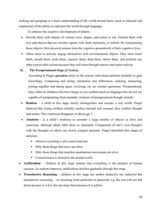 28
sucking and grasping) to a basic understanding of the world around them, (such as pleasant and
unpleasant) of the ability to represent the world through language.
To enhance the cognitive development of infants:
 Provide them with objects of various sizes, shapes, and colors to use. Furnish them with
toys and objects that are circular, square, soft, hard, stationary, or mobile. By manipulating
these objects, their physical actions form the cognitive groundwork of their cognitive lives.
 Allow them to actively engage themselves with environmental objects. They must touch
them, mouth them, push them, squeeze them, drop them, throw them, and perform any
other conceivable actions because they will learn through sensory and motor activity.
ii) The Preoperational Stage (2-7years)
According to Piaget operation refers to the actions individuals perform mentally to gain
knowledge. Comparing and noting similarities and differences, ordering, measuring,
joining together and taking apart, reversing, etc are mental operations. Preoperational,
thus, refers to children who have begun to use symbol (such as language) but are not yet
capable of manipulating them mentally. Features of preoperational thought include:
 Realism – a child at this stage slowly distinguishes and accepts a real world. Piaget
believed that young children initially confuse internal and external, they confuse thought
and matter. This confusion disappears at about age 7.
 Animism – is a child’s tendency to consider a large number of objects as alive and
conscious, although adults label them as inanimate. Comparison of one’s own thoughts
with the thoughts of others can slowly conquer animism. Piaget identified four stages of
animism:
 Almost everything is alive and conscious
 Only those things that move are alive
 Only those things that manifest spontaneous movements are alive
 Consciousness is limited to the animal world
 Artificialism – children at this stage assume that everything is the product of human
creation. As realism improves, artificialism declines gradually through this stage
 Transductive Reasoning – children at this stage use neither deductive nor inductive but
transductive reasoning – or reasoning from particular to particular e.g. the sun will not fall
down because it is hot, the sun stops there because it is yellow.
 