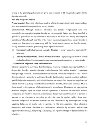 281
people in the general population in any given year. From 55 to 66 percent of people with this
disorder are female.
Risk and Prognostic Factors
Temperamental: Behavioral inhibition, negative affectivity (neuroticism), and harm avoidance
have been associated with generalized anxiety disorder.
Environmental: Although childhood adversities and parental overprotection have been
associated with generalized anxiety disorder, no environmental factors have been identified as
specific to generalized anxiety disorder or necessary or sufficient for making the diagnosis.
Genetic and physiological: One-third of the risk of experiencing generalized anxiety disorder is
genetic, and these genetic factors overlap with the risk of neuroticism and are shared with other
anxiety and mood disorders, particularly major depressive disorder.
6) Substance/Medication-Induced Anxiety Disorder – anxiety caused or aggravated by
substance.
7) Anxiety Disorder Due to Another Medical Condition - a physiological effect of another
medical condition. Symptoms can include prominent anxiety symptoms or panic attacks.
1.2.Obsessive-Compulsive and Related Disorders
Obsessive-compulsive and related disorders include obsessive-compulsive disorder (OCD), body
dysmorphic disorder, hoarding disorder, trichotillomania (hair pulling disorder), excoriation
(skin-picking) disorder, substance/medication-induced obsessive-compulsive and related
disorder, obsessive-compulsive and related disorder due to another medical condition, and other
specified obsessive-compulsive and related disorder and unspecified obsessive-compulsive and
related disorder (e.g., body-focused repetitive behavior disorder, obsessional jealousy). OCD is
characterized by the presence of obsessions and/or compulsions. Obsessions are recurrent and
persistent thoughts, urges, or images that are experienced as intrusive and unwanted, whereas
compulsions are repetitive behaviors or mental acts that an individual feels driven to perform in
response to an obsession or according to rules that must be applied rigidly. Some other
obsessive-compulsive and related disorders are also characterized by preoccupations and by
repetitive behaviors or mental acts in response to the preoccupations. Other obsessive-
compulsive and related disorders are characterized primarily by recurrent body-focused
repetitive behaviors (e.g., hair pulling, skin picking) and repeated attempts to decrease or stop the
behaviors.
 