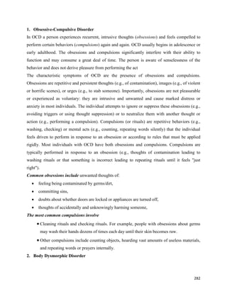 282
1. Obsessive-Compulsive Disorder
In OCD a person experiences recurrent, intrusive thoughts (obsessions) and feels compelled to
perform certain behaviors (compulsions) again and again. OCD usually begins in adolescence or
early adulthood. The obsessions and compulsions significantly interfere with their ability to
function and may consume a great deal of time. The person is aware of senselessness of the
behavior and does not derive pleasure from performing the act
The characteristic symptoms of OCD are the presence of obsessions and compulsions.
Obsessions are repetitive and persistent thoughts (e.g., of contamination), images (e.g., of violent
or horrific scenes), or urges (e.g., to stab someone). Importantly, obsessions are not pleasurable
or experienced as voluntary: they are intrusive and unwanted and cause marked distress or
anxiety in most individuals. The individual attempts to ignore or suppress these obsessions (e.g.,
avoiding triggers or using thought suppression) or to neutralize them with another thought or
action (e.g., performing a compulsion). Compulsions (or rituals) are repetitive behaviors (e.g.,
washing, checking) or mental acts (e.g., counting, repeating words silently) that the individual
feels driven to perform in response to an obsession or according to rules that must be applied
rigidly. Most individuals with OCD have both obsessions and compulsions. Compulsions are
typically performed in response to an obsession (e.g., thoughts of contamination leading to
washing rituals or that something is incorrect leading to repeating rituals until it feels "just
right").
Common obsessions include unwanted thoughts of:
 feeling being contaminated by germs/dirt,
 committing sins,
 doubts about whether doors are locked or appliances are turned off,
 thoughts of accidentally and unknowingly harming someone,
The most common compulsions involve
 Cleaning rituals and checking rituals. For example, people with obsessions about germs
may wash their hands dozens of times each day until their skin becomes raw.
 Other compulsions include counting objects, hoarding vast amounts of useless materials,
and repeating words or prayers internally.
2. Body Dysmorphic Disorder
 