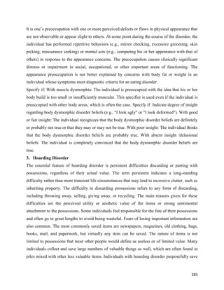 283
It is one’s preoccupation with one or more perceived defects or flaws in physical appearance that
are not observable or appear slight to others. At some point during the course of the disorder, the
individual has performed repetitive behaviors (e.g., mirror checking, excessive grooming, skin
picking, reassurance seeking) or mental acts (e.g., comparing his or her appearance with that of
others) in response to the appearance concerns. The preoccupation causes clinically significant
distress or impairment in social, occupational, or other important areas of functioning. The
appearance preoccupation is not better explained by concerns with body fat or weight in an
individual whose symptoms meet diagnostic criteria for an eating disorder.
Specify if: With muscle dysmorphia: The individual is preoccupied with the idea that his or her
body build is too small or insufficiently muscular. This specifier is used even if the individual is
preoccupied with other body areas, which is often the case. Specify if: Indicate degree of insight
regarding body dysmorphic disorder beliefs (e.g., "I look ugly" or "I look deformed"). With good
or fair insight: The individual recognizes that the body dysmorphic disorder beliefs are definitely
or probably not true or that they may or may not be true. With poor insight: The individual thinks
that the body dysmorphic disorder beliefs are probably true. With absent insight /delusional
beliefs: The individual is completely convinced that the body dysmorphic disorder beliefs are
true.
3. Hoarding Disorder
The essential feature of hoarding disorder is persistent difficulties discarding or parting with
possessions, regardless of their actual value. The term persistent indicates a long-standing
difficulty rather than more transient life circumstances that may lead to excessive clutter, such as
inheriting property. The difficulty in discarding possessions refers to any form of discarding,
including throwing away, selling, giving away, or recycling. The main reasons given for these
difficulties are the perceived utility or aesthetic value of the items or strong sentimental
attachment to the possessions. Some individuals feel responsible for the fate of their possessions
and often go to great lengths to avoid being wasteful. Fears of losing important information are
also common. The most commonly saved items are newspapers, magazines, old clothing, bags,
books, mail, and paperwork, but virtually any item can be saved. The nature of items is not
limited to possessions that most other people would define as useless or of limited value. Many
individuals collect and save large numbers of valuable things as well, which are often found in
piles mixed with other less valuable items. Individuals with hoarding disorder purposefully save
 