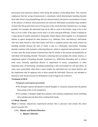 284
possessions and experience distress when facing the prospect of discarding them. This criterion
emphasizes that the saving of possessions is intentional, which discriminates hoarding disorder
from other forms of psychopathology that are characterized by the passive accumulation of items
or the absence of distress when possessions are removed. Individuals accumulate large numbers
of items that fill up and clutter active living areas to the extent that their intended use is no longer
possible. For example, the individual may not be able to cook in the kitchen, sleep in his or her
bed, or sit in a chair. If the space can be used, it is only with great difficulty. Clutter is defined as
a large group of usually unrelated or marginally related objects piled together in a disorganized
fashion in spaces designed for other purposes (e.g., tabletops, floor, and hallway). Individuals
who have been forced to clear their homes still have a symptom picture that meets criteria for
hoarding disorder because the lack of clutter is due to a third-party intervention. Hoarding
disorder contrasts with normative collecting behavior, which is organized and systematic, even if
in some cases the actual amount of possessions may be similar to the amount accumulated by an
individual with hoarding disorder. Normative collecting does not produce the clutter, distress, or
impairment typical of hoarding disorder. Symptoms (i.e., difficulties discarding and/ or clutter)
must cause clinically significant distress or impairment in social, occupational, or other
important areas of functioning, including maintaining a safe environment for self and others. In
some cases, particularly when there is poor insight, the individual may not report distress, and
the impairment may be apparent only to those around the individual. However, any attempts to
discard or clear the possessions by third parties result in high levels of distress.
Treatment of OCD
 Exposure and response prevention
 The therapist exposes the patient to feared thoughts or situations and prevents the patient
from acting on his or her compulsion.
 For example, a therapist might have patients with cleaning compulsions touch something
dirty and then prevent them from washing their hands.
1.3.Mood disorder
Mood is internal, subjectively experienced emotion that is pervasive and colours the entire
person’s psychic life.
1.3.1. Bipolar and Related Disorders
1. Bipolar I Disorder
 