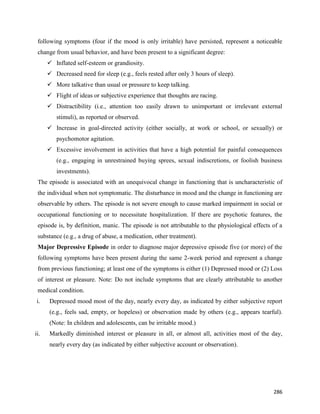 286
following symptoms (four if the mood is only irritable) have persisted, represent a noticeable
change from usual behavior, and have been present to a significant degree:
 Inflated self-esteem or grandiosity.
 Decreased need for sleep (e.g., feels rested after only 3 hours of sleep).
 More talkative than usual or pressure to keep talking.
 Flight of ideas or subjective experience that thoughts are racing.
 Distractibility (i.e., attention too easily drawn to unimportant or irrelevant external
stimuli), as reported or observed.
 Increase in goal-directed activity (either socially, at work or school, or sexually) or
psychomotor agitation.
 Excessive involvement in activities that have a high potential for painful consequences
(e.g., engaging in unrestrained buying sprees, sexual indiscretions, or foolish business
investments).
The episode is associated with an unequivocal change in functioning that is uncharacteristic of
the individual when not symptomatic. The disturbance in mood and the change in functioning are
observable by others. The episode is not severe enough to cause marked impairment in social or
occupational functioning or to necessitate hospitalization. If there are psychotic features, the
episode is, by definition, manic. The episode is not attributable to the physiological effects of a
substance (e.g., a drug of abuse, a medication, other treatment).
Major Depressive Episode in order to diagnose major depressive episode five (or more) of the
following symptoms have been present during the same 2-week period and represent a change
from previous functioning; at least one of the symptoms is either (1) Depressed mood or (2) Loss
of interest or pleasure. Note: Do not include symptoms that are clearly attributable to another
medical condition.
i. Depressed mood most of the day, nearly every day, as indicated by either subjective report
(e.g., feels sad, empty, or hopeless) or observation made by others (e.g., appears tearful).
(Note: In children and adolescents, can be irritable mood.)
ii. Markedly diminished interest or pleasure in all, or almost all, activities most of the day,
nearly every day (as indicated by either subjective account or observation).
 