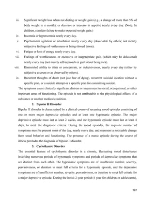 287
iii. Significant weight loss when not dieting or weight gain (e.g., a change of more than 5% of
body weight in a month), or decrease or increase in appetite nearly every day. (Note: In
children, consider failure to make expected weight gain.)
iv. Insomnia or hypersomnia nearly every day.
v. Psychomotor agitation or retardation nearly every day (observable by others; not merely
subjective feelings of restlessness or being slowed down).
vi. Fatigue or loss of energy nearly every day.
vii. Feelings of worthlessness or excessive or inappropriate guilt (which may be delusional)
nearly every day (not merely self-reproach or guilt about being sick).
viii. Diminished ability to think or concentrate, or indecisiveness, nearly every day (either by
subjective account or as observed by others).
ix. Recurrent thoughts of death (not just fear of dying), recurrent suicidal ideation without a
specific plan, or a suicide attempt or a specific plan for committing suicide.
The symptoms cause clinically significant distress or impairment in social, occupational, or other
important areas of functioning. The episode is not attributable to the physiological effects of a
substance or another medical condition.
2. Bipolar II Disorder
Bipolar II disorder is characterized by a clinical course of recurring mood episodes consisting of
one or more major depressive episodes and at least one hypomanic episode. The major
depressive episode must last at least 2 weeks, and the hypomanic episode must last at least 4
days, to meet the diagnostic criteria. During the mood episodes, the requisite number of
symptoms must be present most of the day, nearly every day, and represent a noticeable change
from usual behavior and functioning. The presence of a manic episode during the course of
illness precludes the diagnosis of bipolar II disorder.
3. Cyclothymic Disorder
The essential feature of cyclothymic disorder is a chronic, fluctuating mood disturbance
involving numerous periods of hypomanic symptoms and periods of depressive symptoms that
are distinct from each other. The hypomanic symptoms are of insufficient number, severity,
pervasiveness, or duration to meet full criteria for a hypomanic episode, and the depressive
symptoms are of insufficient number, severity, pervasiveness, or duration to meet full criteria for
a major depressive episode. During the initial 2-year period (1 year for children or adolescents),
 