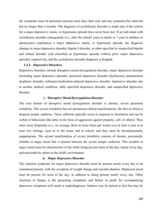 288
the symptoms must be persistent (present more days than not), and any symptom-free intervals
last no longer than 2 months. The diagnosis of cyclothymic disorder is made only if the criteria
for a major depressive, manic, or hypomanic episode have never been met. If an individual with
cyclothymic disorder subsequently (i.e., after the initial2 years in adults or 1 year in children or
adolescents) experiences a major depressive, manic, or hypomanic episode, the diagnosis
changes to major depressive disorder, bipolar I disorder, or other specified or unspecified bipolar
and related disorder (sub classified as hypomanic episode without prior major depressive
episode), respectively, and the cyclothymic disorder diagnosis is dropped.
1.3.2. Depressive Disorders
Depressive disorders include disruptive mood dysregulation disorder, major depressive disorder
(including major depressive episode), persistent depressive disorder (dysthymia), premenstrual
dysphoric disorder, substance/medication-induced depressive disorder, depressive disorder due
to another medical condition, other specified depressive disorder, and unspecified depressive
disorder.
i. Disruptive Mood Dysregulation Disorder
The core feature of disruptive mood dysregulation disorder is chronic, severe persistent
irritability. This severe irritability has two prominent clinical manifestations, the first of which is
frequent temper outbursts. These outbursts typically occur in response to frustration and can be
verbal or behavioral (the latter in the form of aggression against property, self, or others). They
must occur frequently (i.e., on average, three or more times per week) over at least a year in at
least two settings, such as in the home and at school, and they must be developmentally
inappropriate. The second manifestation of severe irritability consists of chronic, persistently
irritable or angry mood that is present between the severe temper outbursts. This irritable or
angry mood must be characteristic of the child, being present most of the day, nearly every day,
and noticeable by others in the child's environment.
ii. Major Depressive Disorder
The criterion symptoms for major depressive disorder must be present nearly every day to be
considered present, with the exception of weight change and suicidal ideation. Depressed mood
must be present for most of the day, in addition to being present nearly every day. Often
insomnia or fatigue is the presenting complaint, and failure to probe for accompanying
depressive symptoms will result in underdiagnoses. Sadness may be denied at first but may be
 