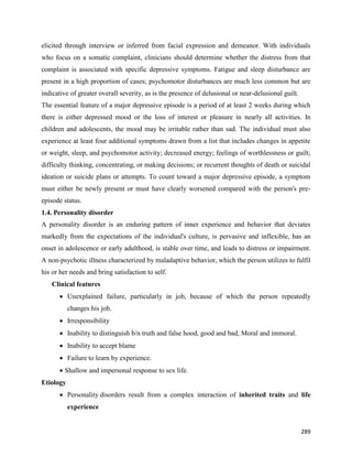 289
elicited through interview or inferred from facial expression and demeanor. With individuals
who focus on a somatic complaint, clinicians should determine whether the distress from that
complaint is associated with specific depressive symptoms. Fatigue and sleep disturbance are
present in a high proportion of cases; psychomotor disturbances are much less common but are
indicative of greater overall severity, as is the presence of delusional or near-delusional guilt.
The essential feature of a major depressive episode is a period of at least 2 weeks during which
there is either depressed mood or the loss of interest or pleasure in nearly all activities. In
children and adolescents, the mood may be irritable rather than sad. The individual must also
experience at least four additional symptoms drawn from a list that includes changes in appetite
or weight, sleep, and psychomotor activity; decreased energy; feelings of worthlessness or guilt;
difficulty thinking, concentrating, or making decisions; or recurrent thoughts of death or suicidal
ideation or suicide plans or attempts. To count toward a major depressive episode, a symptom
must either be newly present or must have clearly worsened compared with the person's pre-
episode status.
1.4. Personality disorder
A personality disorder is an enduring pattern of inner experience and behavior that deviates
markedly from the expectations of the individual's culture, is pervasive and inflexible, has an
onset in adolescence or early adulthood, is stable over time, and leads to distress or impairment.
A non-psychotic illness characterized by maladaptive behavior, which the person utilizes to fulfil
his or her needs and bring satisfaction to self.
Clinical features
 Unexplained failure, particularly in job, because of which the person repeatedly
changes his job.
 Irresponsibility
 Inability to distinguish b/n truth and false hood, good and bad, Moral and immoral.
 Inability to accept blame
 Failure to learn by experience.
 Shallow and impersonal response to sex life.
Etiology
 Personality disorders result from a complex interaction of inherited traits and life
experience
 