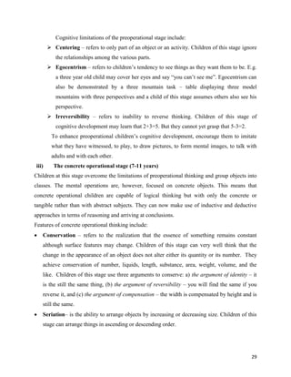 29
Cognitive limitations of the preoperational stage include:
 Centering – refers to only part of an object or an activity. Children of this stage ignore
the relationships among the various parts.
 Egocentrism – refers to children’s tendency to see things as they want them to be. E.g.
a three year old child may cover her eyes and say “you can’t see me”. Egocentrism can
also be demonstrated by a three mountain task – table displaying three model
mountains with three perspectives and a child of this stage assumes others also see his
perspective.
 Irreversibility – refers to inability to reverse thinking. Children of this stage of
cognitive development may learn that 2+3=5. But they cannot yet grasp that 5-3=2.
To enhance preoperational children’s cognitive development, encourage them to imitate
what they have witnessed, to play, to draw pictures, to form mental images, to talk with
adults and with each other.
iii) The concrete operational stage (7-11 years)
Children at this stage overcome the limitations of preoperational thinking and group objects into
classes. The mental operations are, however, focused on concrete objects. This means that
concrete operational children are capable of logical thinking but with only the concrete or
tangible rather than with abstract subjects. They can now make use of inductive and deductive
approaches in terms of reasoning and arriving at conclusions.
Features of concrete operational thinking include:
 Conservation – refers to the realization that the essence of something remains constant
although surface features may change. Children of this stage can very well think that the
change in the appearance of an object does not alter either its quantity or its number. They
achieve conservation of number, liquids, length, substance, area, weight, volume, and the
like. Children of this stage use three arguments to conserve: a) the argument of identity – it
is the still the same thing, (b) the argument of reversibility – you will find the same if you
reverse it, and (c) the argument of compensation – the width is compensated by height and is
still the same.
 Seriation– is the ability to arrange objects by increasing or decreasing size. Children of this
stage can arrange things in ascending or descending order.
 