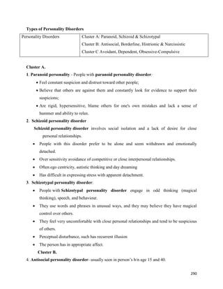 290
Types of Personality Disorders
Personality Disorders Cluster A: Paranoid, Schizoid & Schizotypal
Cluster B: Antisocial, Borderline, Histrionic & Narcissistic
Cluster C Avoidant, Dependent, Obsessive-Compulsive
Cluster A.
1. Paranoid personality - People with paranoid personality disorder:
 Feel constant suspicion and distrust toward other people;
 Believe that others are against them and constantly look for evidence to support their
suspicions;
 Are rigid, hypersensitive, blame others for one's own mistakes and lack a sense of
hummer and ability to relax.
2. Schizoid personality disorder
Schizoid personality disorder involves social isolation and a lack of desire for close
personal relationships.
 People with this disorder prefer to be alone and seem withdrawn and emotionally
detached.
 Over sensitivity avoidance of competitive or close interpersonal relationships.
 Often ego centricity, autistic thinking and day dreaming
 Has difficult in expressing stress with apparent detachment.
3. Schizotypal personality disorder:
 People with Schizotypal personality disorder engage in odd thinking (magical
thinking), speech, and behaviour.
 They use words and phrases in unusual ways, and they may believe they have magical
control over others.
 They feel very uncomfortable with close personal relationships and tend to be suspicious
of others.
 Perceptual disturbance, such has recurrent illusion
 The person has in appropriate affect.
Cluster B.
4. Antisocial personality disorder- usually seen in person’s b/n age 15 and 40.
 