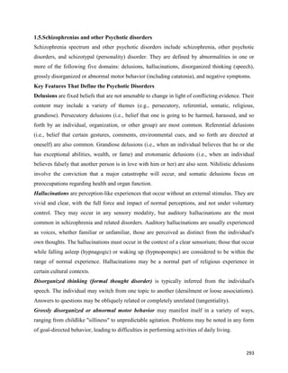 293
1.5.Schizophrenias and other Psychotic disorders
Schizophrenia spectrum and other psychotic disorders include schizophrenia, other psychotic
disorders, and schizotypal (personality) disorder. They are defined by abnormalities in one or
more of the following five domains: delusions, hallucinations, disorganized thinking (speech),
grossly disorganized or abnormal motor behavior (including catatonia), and negative symptoms.
Key Features That Define the Psychotic Disorders
Delusions are fixed beliefs that are not amenable to change in light of conflicting evidence. Their
content may include a variety of themes (e.g., persecutory, referential, somatic, religious,
grandiose). Persecutory delusions (i.e., belief that one is going to be harmed, harassed, and so
forth by an individual, organization, or other group) are most common. Referential delusions
(i.e., belief that certain gestures, comments, environmental cues, and so forth are directed at
oneself) are also common. Grandiose delusions (i.e., when an individual believes that he or she
has exceptional abilities, wealth, or fame) and erotomanic delusions (i.e., when an individual
believes falsely that another person is in love with him or her) are also seen. Nihilistic delusions
involve the conviction that a major catastrophe will occur, and somatic delusions focus on
preoccupations regarding health and organ function.
Hallucinations are perception-like experiences that occur without an external stimulus. They are
vivid and clear, with the full force and impact of normal perceptions, and not under voluntary
control. They may occur in any sensory modality, but auditory hallucinations are the most
common in schizophrenia and related disorders. Auditory hallucinations are usually experienced
as voices, whether familiar or unfamiliar, those are perceived as distinct from the individual's
own thoughts. The hallucinations must occur in the context of a clear sensorium; those that occur
while falling asleep (hypnagogic) or waking up (hypnopompic) are considered to be within the
range of normal experience. Hallucinations may be a normal part of religious experience in
certain cultural contexts.
Disorganized thinking (formal thought disorder) is typically inferred from the individual's
speech. The individual may switch from one topic to another (derailment or loose associations).
Answers to questions may be obliquely related or completely unrelated (tangentiality).
Grossly disorganized or abnormal motor behavior may manifest itself in a variety of ways,
ranging from childlike "silliness" to unpredictable agitation. Problems may be noted in any form
of goal-directed behavior, leading to difficulties in performing activities of daily living.
 