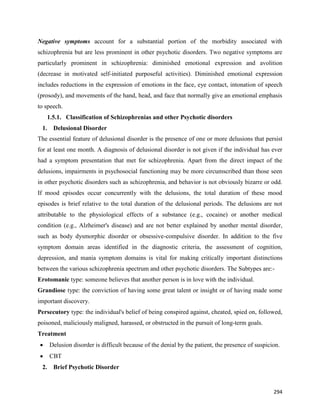 294
Negative symptoms account for a substantial portion of the morbidity associated with
schizophrenia but are less prominent in other psychotic disorders. Two negative symptoms are
particularly prominent in schizophrenia: diminished emotional expression and avolition
(decrease in motivated self-initiated purposeful activities). Diminished emotional expression
includes reductions in the expression of emotions in the face, eye contact, intonation of speech
(prosody), and movements of the hand, head, and face that normally give an emotional emphasis
to speech.
1.5.1. Classification of Schizophrenias and other Psychotic disorders
1. Delusional Disorder
The essential feature of delusional disorder is the presence of one or more delusions that persist
for at least one month. A diagnosis of delusional disorder is not given if the individual has ever
had a symptom presentation that met for schizophrenia. Apart from the direct impact of the
delusions, impairments in psychosocial functioning may be more circumscribed than those seen
in other psychotic disorders such as schizophrenia, and behavior is not obviously bizarre or odd.
If mood episodes occur concurrently with the delusions, the total duration of these mood
episodes is brief relative to the total duration of the delusional periods. The delusions are not
attributable to the physiological effects of a substance (e.g., cocaine) or another medical
condition (e.g., Alzheimer's disease) and are not better explained by another mental disorder,
such as body dysmorphic disorder or obsessive-compulsive disorder. In addition to the five
symptom domain areas identified in the diagnostic criteria, the assessment of cognition,
depression, and mania symptom domains is vital for making critically important distinctions
between the various schizophrenia spectrum and other psychotic disorders. The Subtypes are:-
Erotomanic type: someone believes that another person is in love with the individual.
Grandiose type: the conviction of having some great talent or insight or of having made some
important discovery.
Persecutory type: the individual's belief of being conspired against, cheated, spied on, followed,
poisoned, maliciously maligned, harassed, or obstructed in the pursuit of long-term goals.
Treatment
 Delusion disorder is difficult because of the denial by the patient, the presence of suspicion.
 CBT
2. Brief Psychotic Disorder
 