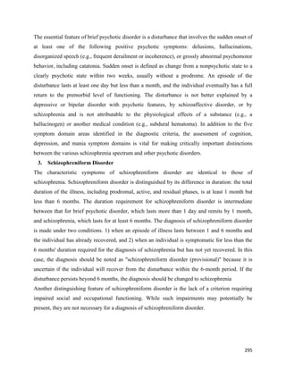295
The essential feature of brief psychotic disorder is a disturbance that involves the sudden onset of
at least one of the following positive psychotic symptoms: delusions, hallucinations,
disorganized speech (e.g., frequent derailment or incoherence), or grossly abnormal psychomotor
behavior, including catatonia. Sudden onset is defined as change from a nonpsychotic state to a
clearly psychotic state within two weeks, usually without a prodrome. An episode of the
disturbance lasts at least one day but less than a month, and the individual eventually has a full
return to the premorbid level of functioning. The disturbance is not better explained by a
depressive or bipolar disorder with psychotic features, by schizoaffective disorder, or by
schizophrenia and is not attributable to the physiological effects of a substance (e.g., a
hallucinogen) or another medical condition (e.g., subdural hematoma). In addition to the five
symptom domain areas identified in the diagnostic criteria, the assessment of cognition,
depression, and mania symptom domains is vital for making critically important distinctions
between the various schizophrenia spectrum and other psychotic disorders.
3. Schizophreniform Disorder
The characteristic symptoms of schizophreniform disorder are identical to those of
schizophrenia. Schizophreniform disorder is distinguished by its difference in duration: the total
duration of the illness, including prodromal, active, and residual phases, is at least 1 month but
less than 6 months. The duration requirement for schizophreniform disorder is intermediate
between that for brief psychotic disorder, which lasts more than 1 day and remits by 1 month,
and schizophrenia, which lasts for at least 6 months. The diagnosis of schizophreniform disorder
is made under two conditions. 1) when an episode of illness lasts between 1 and 6 months and
the individual has already recovered, and 2) when an individual is symptomatic for less than the
6 months' duration required for the diagnosis of schizophrenia but has not yet recovered. In this
case, the diagnosis should be noted as "schizophreniform disorder (provisional)" because it is
uncertain if the individual will recover from the disturbance within the 6-month period. If the
disturbance persists beyond 6 months, the diagnosis should be changed to schizophrenia
Another distinguishing feature of schizophreniform disorder is the lack of a criterion requiring
impaired social and occupational functioning. While such impairments may potentially be
present, they are not necessary for a diagnosis of schizophreniform disorder.
 