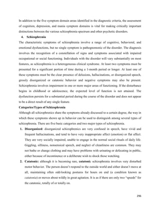 296
In addition to the five symptom domain areas identified in the diagnostic criteria, the assessment
of cognition, depression, and mania symptom domains is vital for making critically important
distinctions between the various schizophrenia spectrum and other psychotic disorders.
4. Schizophrenia
The characteristic symptoms of schizophrenia involve a range of cognitive, behavioral, and
emotional dysfunctions, but no single symptom is pathognomonic of the disorder. The diagnosis
involves the recognition of a constellation of signs and symptoms associated with impaired
occupational or social functioning. Individuals with the disorder will vary substantially on most
features, as schizophrenia is a heterogeneous clinical syndrome. At least two symptoms must be
presented for a significant portion of time during a 1-month period or longer. At least one of
these symptoms must be the clear presence of delusions, hallucinations, or disorganized speech,
grossly disorganized or catatonic behavior and negative symptoms may also be present.
Schizophrenia involves impairment in one or more major areas of functioning. If the disturbance
begins in childhood or adolescence, the expected level of function is not attained. The
dysfunction persists for a substantial period during the course of the disorder and does not appear
to be a direct result of any single feature.
Categories/Types of Schizophrenia
Although all schizophrenics share the symptoms already discussed to a certain degree, the way in
which these symptoms shown up in behavior can be used to distinguish among several types of
schizophrenia. There are five basic categories and two major types of schizophrenia.
1. Disorganized: disorganized schizophrenics are very confused in speech, have vivid and
frequent hallucinations, and tend to have very inappropriate affect (emotion) or flat affect.
They are very socially impaired, unable to engage in the normal social rituals of daily life.
Giggling, silliness, nonsensical speech, and neglect of cleanliness are common. They may
not bathe or change clothing and may have problems with urinating or defecating in public,
either because of incontinence or a deliberate wish to shock those watching.
2. Catatonic: although it is becoming rare, catatonic schizophrenia involves very disturbed
motor behavior. The person doesn’t respond to the outside world and either doesn’t move at
all, maintaining often odd-looking postures for hours on end (a condition known as
catatonia) or moves about wildly in great agitation. It is as if there are only two “speeds” for
the catatonic, totally of or totally on.
 