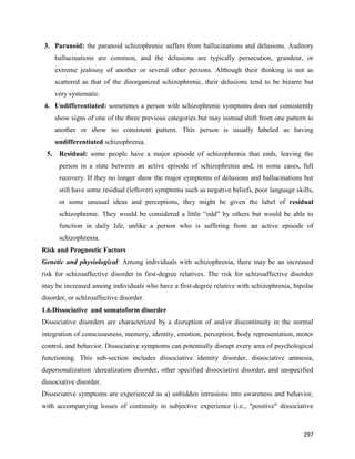 297
3. Paranoid: the paranoid schizophrenic suffers from hallucinations and delusions. Auditory
hallucinations are common, and the delusions are typically persecution, grandeur, or
extreme jealousy of another or several other persons. Although their thinking is not as
scattered as that of the disorganized schizophrenic, their delusions tend to be bizarre but
very systematic.
4. Undifferentiated: sometimes a person with schizophrenic symptoms does not consistently
show signs of one of the three previous categories but may instead shift from one pattern to
another or show no consistent pattern. This person is usually labeled as having
undifferentiated schizophrenia.
5. Residual: some people have a major episode of schizophrenia that ends, leaving the
person in a state between an active episode of schizophrenia and, in some cases, full
recovery. If they no longer show the major symptoms of delusions and hallucinations but
still have some residual (leftover) symptoms such as negative beliefs, poor language skills,
or some unusual ideas and perceptions, they might be given the label of residual
schizophrenic. They would be considered a little “odd” by others but would be able to
function in daily life, unlike a person who is suffering from an active episode of
schizophrenia.
Risk and Prognostic Factors
Genetic and physiological: Among individuals with schizophrenia, there may be an increased
risk for schizoaffective disorder in first-degree relatives. The risk for schizoaffective disorder
may be increased among individuals who have a first-degree relative with schizophrenia, bipolar
disorder, or schizoaffective disorder.
1.6.Dissociative and somatoform disorder
Dissociative disorders are characterized by a disruption of and/or discontinuity in the normal
integration of consciousness, memory, identity, emotion, perception, body representation, motor
control, and behavior. Dissociative symptoms can potentially disrupt every area of psychological
functioning. This sub-section includes dissociative identity disorder, dissociative amnesia,
depersonalization /derealization disorder, other specified dissociative disorder, and unspecified
dissociative disorder.
Dissociative symptoms are experienced as a) unbidden intrusions into awareness and behavior,
with accompanying losses of continuity in subjective experience (i.e., "positive" dissociative
 