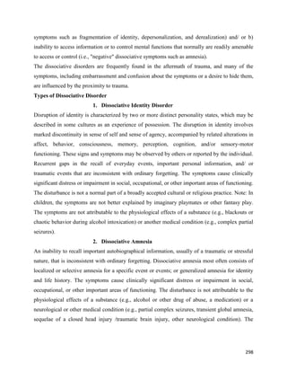 298
symptoms such as fragmentation of identity, depersonalization, and derealization) and/ or b)
inability to access information or to control mental functions that normally are readily amenable
to access or control (i.e., "negative" dissociative symptoms such as amnesia).
The dissociative disorders are frequently found in the aftermath of trauma, and many of the
symptoms, including embarrassment and confusion about the symptoms or a desire to hide them,
are influenced by the proximity to trauma.
Types of Dissociative Disorder
1. Dissociative Identity Disorder
Disruption of identity is characterized by two or more distinct personality states, which may be
described in some cultures as an experience of possession. The disruption in identity involves
marked discontinuity in sense of self and sense of agency, accompanied by related alterations in
affect, behavior, consciousness, memory, perception, cognition, and/or sensory-motor
functioning. These signs and symptoms may be observed by others or reported by the individual.
Recurrent gaps in the recall of everyday events, important personal information, and/ or
traumatic events that are inconsistent with ordinary forgetting. The symptoms cause clinically
significant distress or impairment in social, occupational, or other important areas of functioning.
The disturbance is not a normal part of a broadly accepted cultural or religious practice. Note: In
children, the symptoms are not better explained by imaginary playmates or other fantasy play.
The symptoms are not attributable to the physiological effects of a substance (e.g., blackouts or
chaotic behavior during alcohol intoxication) or another medical condition (e.g., complex partial
seizures).
2. Dissociative Amnesia
An inability to recall important autobiographical information, usually of a traumatic or stressful
nature, that is inconsistent with ordinary forgetting. Dissociative amnesia most often consists of
localized or selective amnesia for a specific event or events; or generalized amnesia for identity
and life history. The symptoms cause clinically significant distress or impairment in social,
occupational, or other important areas of functioning. The disturbance is not attributable to the
physiological effects of a substance (e.g., alcohol or other drug of abuse, a medication) or a
neurological or other medical condition (e.g., partial complex seizures, transient global amnesia,
sequelae of a closed head injury /traumatic brain injury, other neurological condition). The
 
