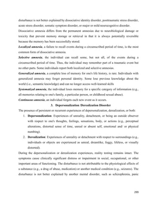 299
disturbance is not better explained by dissociative identity disorder, posttraumatic stress disorder,
acute stress disorder, somatic symptom disorder, or major or mild neurocognitive disorder.
Dissociative amnesia differs from the permanent amnesias due to neurobiological damage or
toxicity that prevent memory storage or retrieval in that it is always potentially reversible
because the memory has been successfully stored.
Localized amnesia, a failure to recall events during a circumscribed period of time, is the most
common form of dissociative amnesia.
Selective amnesia, the individual can recall some, but not all, of the events during a
circumscribed period of time. Thus, the individual may remember part of a traumatic event but
no other parts. Some individuals report both localized and selective amnesias.
Generalized amnesia, a complete loss of memory for one's life history, is rare. Individuals with
generalized amnesia may forget personal identity. Some lose previous knowledge about the
world (i.e., semantic knowledge) and can no longer access well-learned skills
Systematized amnesia, the individual loses memory for a specific category of information (e.g.,
all memories relating to one's family, a particular person, or childhood sexual abuse).
Continuous amnesia, an individual forgets each new event as it occurs.
3. Depersonalization /Derealization Disorder
The presence of persistent or recurrent experiences of depersonalization, derealization, or both:
1. Depersonalization: Experiences of unreality, detachment, or being an outside observer
with respect to one's thoughts, feelings, sensations, body, or actions (e.g., perceptual
alterations, distorted sense of time, unreal or absent self, emotional and/ or physical
numbing).
2. Derealization: Experiences of unreality or detachment with respect to surroundings (e.g.,
individuals or objects are experienced as unreal, dreamlike, foggy, lifeless, or visually
distorted).
During the depersonalization or derealization experiences, reality testing remains intact. The
symptoms cause clinically significant distress or impairment in social, occupational, or other
important areas of functioning. The disturbance is not attributable to the physiological effects of
a substance (e.g., a drug of abuse, medication) or another medical condition (e.g., seizures). The
disturbance is not better explained by another mental disorder, such as schizophrenia, panic
 