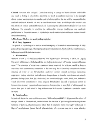 3
Control: How can it be changed? Control or modify or change the behavior from undesirable
one (such as failing in school) to a desirable one (such as academic success). In the example
above, certain learning strategies can be used to help the girl so that she will be successful in her
academic endeavor. Control can also be used in the sense that a psychologist tries to check out
the effects of certain undesirable factors in examining the relationship between two or more
behaviors. For example, in studying the relationship between intelligence and academic
performance in freshman courses, a psychologist needs to control the effect of socio-economic
status of the family.
1.3 Early and Modern perspectives in psychology
1.3.1. Early Approach
The growth of Psychology was marked by the emergency of different schools of thought or early
perspectives in psychology. These perspectives are structuralism, functionalism, psychoanalysis,
behaviourism and Gestalt psychology.
A. Structuralism
Wilhelm Wundt (1832-1920) founded the first psychological laboratory in 1879, in Leipzig
University of Germany. He believed that psychology is the study of “mental content of human
mind.” The structure of conscious experience (consciousness), he believed, could be broken
down into basic elements and compounds in the same way that in chemistry one can describe the
structure of water or air. Structuralists analyzed complex mental experience (conscious
experience) putting into three basic elements: images (used to describe experiences not actually
present), feelings (love, fear, joy, dislike etc) and sensations (sight, sound, smell, test, and touch
which arise from stimulation of sense organs). Structuralists devised a technique known as
Introspection to study elements of consciousness. Introspection is a method of asking people to
report what goes in their mind as they perform some activity and experience a particular object
or event.
B. Functionalism
In contradiction to the structuralist movement, William James (1842-1910) promoted a school of
thought known as functionalism, the belief that the real task of psychology is to investigate the
function, or purpose, of consciousness rather than its structure. James was highly influenced by
Darwin’s evolutionary theory that all characteristics of a species must serve some adaptive
 