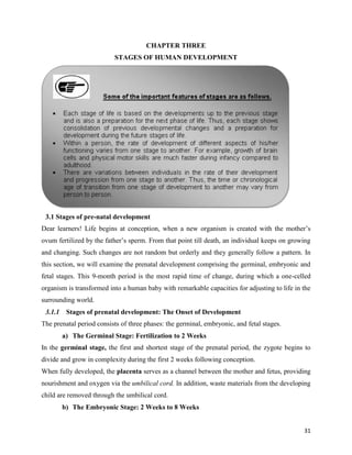 31
CHAPTER THREE
STAGES OF HUMAN DEVELOPMENT
3.1 Stages of pre-natal development
Dear learners! Life begins at conception, when a new organism is created with the mother’s
ovum fertilized by the father’s sperm. From that point till death, an individual keeps on growing
and changing. Such changes are not random but orderly and they generally follow a pattern. In
this section, we will examine the prenatal development comprising the germinal, embryonic and
fetal stages. This 9-month period is the most rapid time of change, during which a one-celled
organism is transformed into a human baby with remarkable capacities for adjusting to life in the
surrounding world.
3.1.1 Stages of prenatal development: The Onset of Development
The prenatal period consists of three phases: the germinal, embryonic, and fetal stages.
a) The Germinal Stage: Fertilization to 2 Weeks
In the germinal stage, the first and shortest stage of the prenatal period, the zygote begins to
divide and grow in complexity during the first 2 weeks following conception.
When fully developed, the placenta serves as a channel between the mother and fetus, providing
nourishment and oxygen via the umbilical cord. In addition, waste materials from the developing
child are removed through the umbilical cord.
b) The Embryonic Stage: 2 Weeks to 8 Weeks
 