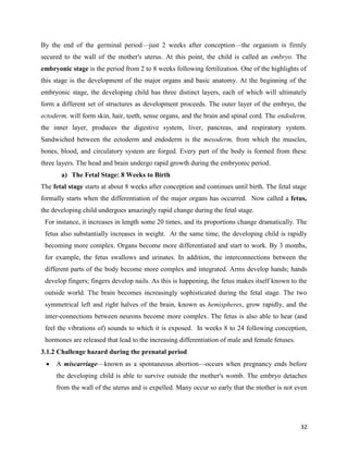32
By the end of the germinal period—just 2 weeks after conception—the organism is firmly
secured to the wall of the mother's uterus. At this point, the child is called an embryo. The
embryonic stage is the period from 2 to 8 weeks following fertilization. One of the highlights of
this stage is the development of the major organs and basic anatomy. At the beginning of the
embryonic stage, the developing child has three distinct layers, each of which will ultimately
form a different set of structures as development proceeds. The outer layer of the embryo, the
ectoderm, will form skin, hair, teeth, sense organs, and the brain and spinal cord. The endoderm,
the inner layer, produces the digestive system, liver, pancreas, and respiratory system.
Sandwiched between the ectoderm and endoderm is the mesoderm, from which the muscles,
bones, blood, and circulatory system are forged. Every part of the body is formed from these
three layers. The head and brain undergo rapid growth during the embryonic period.
a) The Fetal Stage: 8 Weeks to Birth
The fetal stage starts at about 8 weeks after conception and continues until birth. The fetal stage
formally starts when the differentiation of the major organs has occurred. Now called a fetus,
the developing child undergoes amazingly rapid change during the fetal stage.
For instance, it increases in length some 20 times, and its proportions change dramatically. The
fetus also substantially increases in weight. At the same time, the developing child is rapidly
becoming more complex. Organs become more differentiated and start to work. By 3 months,
for example, the fetus swallows and urinates. In addition, the interconnections between the
different parts of the body become more complex and integrated. Arms develop hands; hands
develop fingers; fingers develop nails. As this is happening, the fetus makes itself known to the
outside world. The brain becomes increasingly sophisticated during the fetal stage. The two
symmetrical left and right halves of the brain, known as hemispheres, grow rapidly, and the
inter-connections between neurons become more complex. The fetus is also able to hear (and
feel the vibrations of) sounds to which it is exposed. In weeks 8 to 24 following conception,
hormones are released that lead to the increasing differentiation of male and female fetuses.
3.1.2 Challenge hazard during the prenatal period
 A miscarriage—known as a spontaneous abortion—occurs when pregnancy ends before
the developing child is able to survive outside the mother's womb. The embryo detaches
from the wall of the uterus and is expelled. Many occur so early that the mother is not even
 