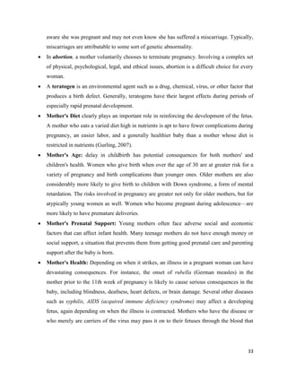 33
aware she was pregnant and may not even know she has suffered a miscarriage. Typically,
miscarriages are attributable to some sort of genetic abnormality.
 In abortion, a mother voluntarily chooses to terminate pregnancy. Involving a complex set
of physical, psychological, legal, and ethical issues, abortion is a difficult choice for every
woman.
 A teratogen is an environmental agent such as a drug, chemical, virus, or other factor that
produces a birth defect. Generally, teratogens have their largest effects during periods of
especially rapid prenatal development.
 Mother's Diet clearly plays an important role in reinforcing the development of the fetus.
A mother who eats a varied diet high in nutrients is apt to have fewer complications during
pregnancy, an easier labor, and a generally healthier baby than a mother whose diet is
restricted in nutrients (Gurling, 2007).
 Mother's Age: delay in childbirth has potential consequences for both mothers' and
children's health. Women who give birth when over the age of 30 are at greater risk for a
variety of pregnancy and birth complications than younger ones. Older mothers are also
considerably more likely to give birth to children with Down syndrome, a form of mental
retardation. The risks involved in pregnancy are greater not only for older mothers, but for
atypically young women as well. Women who become pregnant during adolescence—are
more likely to have premature deliveries.
 Mother's Prenatal Support: Young mothers often face adverse social and economic
factors that can affect infant health. Many teenage mothers do not have enough money or
social support, a situation that prevents them from getting good prenatal care and parenting
support after the baby is born.
 Mother's Health: Depending on when it strikes, an illness in a pregnant woman can have
devastating consequences. For instance, the onset of rubella (German measles) in the
mother prior to the 11th week of pregnancy is likely to cause serious consequences in the
baby, including blindness, deafness, heart defects, or brain damage. Several other diseases
such as syphilis, AIDS (acquired immune deficiency syndrome) may affect a developing
fetus, again depending on when the illness is contracted. Mothers who have the disease or
who merely are carriers of the virus may pass it on to their fetuses through the blood that
 