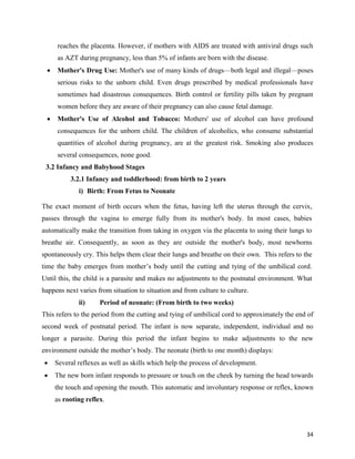 34
reaches the placenta. However, if mothers with AIDS are treated with antiviral drugs such
as AZT during pregnancy, less than 5% of infants are born with the disease.
 Mother's Drug Use: Mother's use of many kinds of drugs—both legal and illegal—poses
serious risks to the unborn child. Even drugs prescribed by medical professionals have
sometimes had disastrous consequences. Birth control or fertility pills taken by pregnant
women before they are aware of their pregnancy can also cause fetal damage.
 Mother's Use of Alcohol and Tobacco: Mothers' use of alcohol can have profound
consequences for the unborn child. The children of alcoholics, who consume substantial
quantities of alcohol during pregnancy, are at the greatest risk. Smoking also produces
several consequences, none good.
3.2 Infancy and Babyhood Stages
3.2.1 Infancy and toddlerhood: from birth to 2 years
i) Birth: From Fetus to Neonate
The exact moment of birth occurs when the fetus, having left the uterus through the cervix,
passes through the vagina to emerge fully from its mother's body. In most cases, babies
automatically make the transition from taking in oxygen via the placenta to using their lungs to
breathe air. Consequently, as soon as they are outside the mother's body, most newborns
spontaneously cry. This helps them clear their lungs and breathe on their own. This refers to the
time the baby emerges from mother’s body until the cutting and tying of the umbilical cord.
Until this, the child is a parasite and makes no adjustments to the postnatal environment. What
happens next varies from situation to situation and from culture to culture.
ii) Period of neonate: (From birth to two weeks)
This refers to the period from the cutting and tying of umbilical cord to approximately the end of
second week of postnatal period. The infant is now separate, independent, individual and no
longer a parasite. During this period the infant begins to make adjustments to the new
environment outside the mother’s body. The neonate (birth to one month) displays:
 Several reflexes as well as skills which help the process of development.
 The new born infant responds to pressure or touch on the cheek by turning the head towards
the touch and opening the mouth. This automatic and involuntary response or reflex, known
as rooting reflex.
 