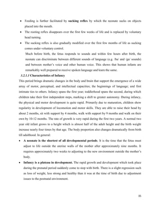 35
 Feeding is further facilitated by sucking reflex by which the neonate sucks on objects
placed into the mouth.
 The rooting reflex disappears over the first few weeks of life and is replaced by voluntary
head turning.
 The sucking reflex is also gradually modified over the first few months of life as sucking
comes under voluntary control.
Much before birth, the fetus responds to sounds and within few hours after birth, the
neonate can discriminate between different sounds of language (e.g. /ba/ and /ga/ sounds)
and between mother’s voice and other human voice. This shows that human infants are
remarkably well prepared to receive spoken language and learn the same.
3.2.1.1 Characteristics of Infancy
This period brings dramatic changes in the body and brain that support the emergence of a wide
array of motor, perceptual, and intellectual capacities; the beginnings of language; and first
intimate ties to others. Infancy spans the first year; toddlerhood spans the second, during which
children take their first independent steps, marking a shift to greater autonomy. During infancy,
the physical and motor development is quite rapid. Primarily due to maturation, children show
regularity in development of locomotion and motor skills. They are able to raise their head by
about 2 months, sit with support by 4 months, walk with support by 9 months and walk on their
own by 10-12 months. The rate of growth is very rapid during the first two years. A normal two
year old infant grows to a height which is almost half of the adult height and the birth weight
increase nearly four times by that age. The body proportion also changes dramatically from birth
till adulthood. In general:
 A neonate is the shortest of all developmental periods. It is the time that the fetus must
adjust to life outside the uterine walls of the mother after approximately nine months. It
requires approximately two weeks to adjusting to the new environment outside the mother’s
body.
 Infancy is a plateau in development. The rapid growth and development which took place
during the prenatal period suddenly come to stop with birth. There is a slight regression such
as loss of weight, less strong and healthy than it was at the time of birth due to adjustment
issues to the postnatal environment.
 