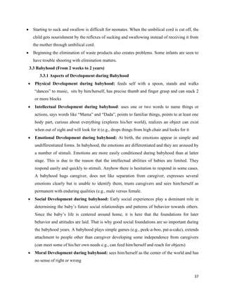 37
 Starting to suck and swallow is difficult for neonates. When the umbilical cord is cut off, the
child gets nourishment by the reflexes of sucking and swallowing instead of receiving it from
the mother through umbilical cord.
 Beginning the elimination of waste products also creates problems. Some infants are seen to
have trouble shooting with elimination matters.
3.3 Babyhood (From 2 weeks to 2 years)
3.3.1 Aspects of Development during Babyhood
 Physical Development during babyhood: feeds self with a spoon, stands and walks
“dances” to music, sits by him/herself, has precise thumb and finger grasp and can stack 2
or more blocks
 Intellectual Development during babyhood: uses one or two words to name things or
actions, says words like “Mama” and “Dada”, points to familiar things, points to at least one
body part, curious about everything (explores his/her world), realizes an object can exist
when out of sight and will look for it (e.g., drops things from high chair and looks for it
 Emotional Development during babyhood: At birth, the emotions appear in simple and
undifferentiated forms. In babyhood, the emotions are differentiated and they are aroused by
a number of stimuli. Emotions are more easily conditioned during babyhood than at latter
stage. This is due to the reason that the intellectual abilities of babies are limited. They
respond easily and quickly to stimuli. Anyhow there is hesitation to respond in some cases.
A babyhood hugs caregiver, does not like separation from caregiver, expresses several
emotions clearly but is unable to identify them, trusts caregivers and sees him/herself as
permanent with enduring qualities (e.g., male versus female.
 Social Development during babyhood: Early social experiences play a dominant role in
determining the baby’s future social relationships and patterns of behavior towards others.
Since the baby’s life is centered around home, it is here that the foundations for later
behavior and attitudes are laid. That is why good social foundations are so important during
the babyhood years. A babyhood plays simple games (e.g., peek-a-boo, pat-a-cake), extends
attachment to people other than caregiver developing some independence from caregivers
(can meet some of his/her own needs e.g., can feed him/herself and reach for objects)
 Moral Development during babyhood: sees him/herself as the center of the world and has
no sense of right or wrong
 