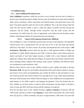 38
3.4 Childhood Stage
3.4.1 Early Childhood (Preschool years)
Early childhood (sometimes called the preschool years) extends from the end of infancy to
about 6 years. During this period, children become more self-sufficient, develop school readiness
skills (such as learning to follow instructions and identify letters), and spend many hours with
peers. First grade typically marks the end of early childhood. This is the time during which the
child who has become mobile is able to widen the sphere of his/her activities beyond the
caregivers and the family. Through his/her interaction with the wider society and the
environment, the child learns the rules of appropriate social behaviour and develops mental
abilities which prepare him/her for formal education and schooling.
3.4.1.1 Aspects of Development during Early childhood
Early childhood is a time of tremendous growth across all areas of development. The dependent
newborn grows into a young person who can take care of his or her own body and interact
effectively with others. For these reasons, the primary developmental task of this stage is skill
development. Physically, between birth and age three a child typically doubles in height and
quadruples in weight. Bodily proportions also shift, so that the infant, whose head accounts for
almost one-fourth of total body length, becomes a toddler with a more balanced, adult-like
appearance. Despite these rapid physical changes, the typical three-year-old has mastered many
skills, including sitting, walking, toilet training, using a spoon, scribbling, and sufficient hand-
eye coordination to catch and throw a ball.
Between three and five years of age, children continue to grow rapidly and begin to develop
fine-motor skills. By age five most children demonstrate fairly good control of pencils, crayons,
and scissors. Gross motor accomplishments may include the ability to skip and balance on one
foot. Physical growth slows down between five and eight years of age, while body proportions
and motor skills become more refined. Physical changes in early childhood are accompanied by
rapid changes in the child's cognitive and language development. From the moment they are
born, children use all their senses to attend to their environment, and they begin to develop a
sense of cause and effect from their actions and the responses of caregivers.
Over the first three years of life, children develop a spoken vocabulary of between 300 and
1,000 words, and they are able to use language to learn about and describe the world around
them. By age five, a child's vocabulary will grow to approximately 1,500 words. Five-year-olds
 
