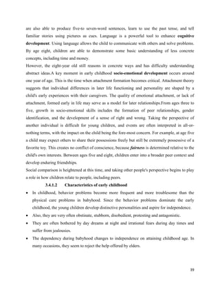 39
are also able to produce five-to seven-word sentences, learn to use the past tense, and tell
familiar stories using pictures as cues. Language is a powerful tool to enhance cognitive
development. Using language allows the child to communicate with others and solve problems.
By age eight, children are able to demonstrate some basic understanding of less concrete
concepts, including time and money.
However, the eight-year old still reasons in concrete ways and has difficulty understanding
abstract ideas.A key moment in early childhood socio-emotional development occurs around
one year of age. This is the time when attachment formation becomes critical. Attachment theory
suggests that individual differences in later life functioning and personality are shaped by a
child's early experiences with their caregivers. The quality of emotional attachment, or lack of
attachment, formed early in life may serve as a model for later relationships.From ages three to
five, growth in socio-emotional skills includes the formation of peer relationships, gender
identification, and the development of a sense of right and wrong. Taking the perspective of
another individual is difficult for young children, and events are often interpreted in all-or-
nothing terms, with the impact on the child being the fore-most concern. For example, at age five
a child may expect others to share their possessions freely but still be extremely possessive of a
favorite toy. This creates no conflict of conscience, because fairness is determined relative to the
child's own interests. Between ages five and eight, children enter into a broader peer context and
develop enduring friendships.
Social comparison is heightened at this time, and taking other people's perspective begins to play
a role in how children relate to people, including peers.
3.4.1.2 Characteristics of early childhood
 In childhood, behavior problems become more frequent and more troublesome than the
physical care problems in babyhood. Since the behavior problems dominate the early
childhood, the young children develop distinctive personalities and aspire for independence.
 Also, they are very often obstinate, stubborn, disobedient, protesting and antagonistic.
 They are often bothered by day dreams at night and irrational fears during day times and
suffer from jealousies.
 The dependency during babyhood changes to independence on attaining childhood age. In
many occasions, they seem to reject the help offered by elders.
 