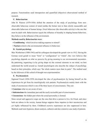 4
purpose. Functionalists used introspection and quantified (objective) observational method of
research.
C. Behaviourism
John B. Watson (1879-1956) shifted the attention of the study of psychology from non-
observable behaviour content of mind (unlike the former too) to then strictly measurable and
observable behaviour of human beings. Overt behaviour (the observable activity) is the one that
must be dealt with. Behaviourism rejects the influence of heredity in shaping human behaviour,
they believe on the influence of the environment.
Methods used by Behaviourists were:
• Conditioning –which involves making response to stimuli?
• Nurture-which is the environmental influence to behaviour.
D. Gestalt psychology
Max Wertheimer (1880-1943) and his colleagues developed the gestalt view in 1912. Having the
German word gestalt to mean “form” or “configuration” or “whole”, this view believes that
psychology depends on what we perceive by giving meaning to our environmental encounters.
By patterning, organizing (i.e.by giving shape to) the external elements in our mind, we best
understand the world around us. Gestalt psychologists also describe the subject of psychology
based on their principles, which says “the whole matters more than its parts”. The method used
by the followers of this school of thought was experimentation.
E. Psychoanalysis
Sigmund Freud (1856-1939) developed the idea of psychoanalysis by basing himself on the
experiences he got from his neurologically sick patients. Psychoanalysis mainly deals with the
study of unconscious which is one of the three layers of consciousness. They are:
• Conscious-what we are aware of now.
• Subconscious-the immediate past and the easily accessible part of consciousness.
• Unconscious- the hidden part where the actual personality is formed.
Since sexual and aggressive urges are the ones that drive a person to live, for Freud, and since
both are taboos in the society, human beings suppress these impulses in their unconscious and
yet highly influenced by them. Childhood aversive experiences are also suppressed in here.
Methods used were hypnosis, dream analysis, catharsis and also extensive case study of patients.
 