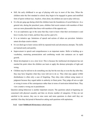 40
 Still, the early childhood is an age of playing with toys in most of the time. When the
children enter the first standard in school, they begin to be engaged in games and modified
form of sports without toys. Anyhow, when alone, the children are seen to play with toys.
 It is the pre gang age during which the children learn the foundations of social behavior. As a
general rule, during the preschool years, children find social contacts with members of their
own sex more pleasurable than those with members of the opposite sex.
 It is an exploratory age in the sense that they want to know what their environment is and
how it works, how it feels, and how they can be a part of it.
 It is an imitative age. Imitations of speech and actions of others are prevalent. Imitative
nature develops creative talents.
 It is an ideal age to learn various skills by repeated trials and adventurous attempts. The skills
are learned easily and quickly.
 Improvement in speech and comprehension is an important matter. Skills in building up a
vocabulary, mastering pronunciation and combining words into sentences are in rapid
growth.
 Moral development is on a slow level. This is because the intellectual development has not
reached the point where the children can learn or apply the abstract principles of right and
wrong.
 Children may be told not to do something one day but the next day or even the day after that,
they may have forgotten what they were told not to do so. Thus what may appear willful
disobedience is often only a case of forgetting. They obey rules without using reason or
judgment because they regard adults in authority in Omni point. They judge all acts as right
or wrong in terms of the consequences rather than in terms of motivation behind them. They
view a matter a wrong one in punishment.
Question asking behaviour is another important concern. The questions asked at beginning are
concerned with physical causality and then on diverse number of categories. If they are not
satisfied in the answer, they use to raise more and more questions in chain until they are
satisfied. Also they feel proud of themselves asking such questions with aspirations.
3.4.2 Late Childhood (Elementary school years)
 