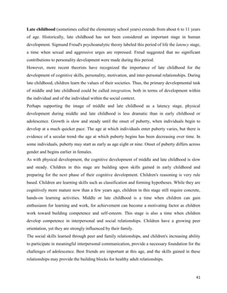 41
Late childhood (sometimes called the elementary school years) extends from about 6 to 11 years
of age. Historically, late childhood has not been considered an important stage in human
development. Sigmund Freud's psychoanalytic theory labeled this period of life the latency stage,
a time when sexual and aggressive urges are repressed. Freud suggested that no significant
contributions to personality development were made during this period.
However, more recent theorists have recognized the importance of late childhood for the
development of cognitive skills, personality, motivation, and inter-personal relationships. During
late childhood, children learn the values of their societies. Thus, the primary developmental task
of middle and late childhood could be called integration, both in terms of development within
the individual and of the individual within the social context.
Perhaps supporting the image of middle and late childhood as a latency stage, physical
development during middle and late childhood is less dramatic than in early childhood or
adolescence. Growth is slow and steady until the onset of puberty, when individuals begin to
develop at a much quicker pace. The age at which individuals enter puberty varies, but there is
evidence of a secular trend–the age at which puberty begins has been decreasing over time. In
some individuals, puberty may start as early as age eight or nine. Onset of puberty differs across
gender and begins earlier in females.
As with physical development, the cognitive development of middle and late childhood is slow
and steady. Children in this stage are building upon skills gained in early childhood and
preparing for the next phase of their cognitive development. Children's reasoning is very rule
based. Children are learning skills such as classification and forming hypotheses. While they are
cognitively more mature now than a few years ago, children in this stage still require concrete,
hands-on learning activities. Middle or late childhood is a time when children can gain
enthusiasm for learning and work, for achievement can become a motivating factor as children
work toward building competence and self-esteem. This stage is also a time when children
develop competence in interpersonal and social relationships. Children have a growing peer
orientation, yet they are strongly influenced by their family.
The social skills learned through peer and family relationships, and children's increasing ability
to participate in meaningful interpersonal communication, provide a necessary foundation for the
challenges of adolescence. Best friends are important at this age, and the skills gained in these
relationships may provide the building blocks for healthy adult relationships.
 
