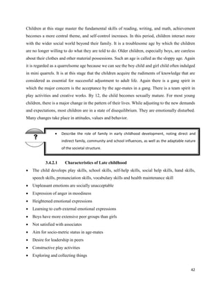 42
Children at this stage master the fundamental skills of reading, writing, and math, achievement
becomes a more central theme, and self-control increases. In this period, children interact more
with the wider social world beyond their family. It is a troublesome age by which the children
are no longer willing to do what they are told to do. Older children, especially boys, are careless
about their clothes and other material possessions. Such an age is called as the sloppy age. Again
it is regarded as a quarrelsome age because we can see the boy child and girl child often indulged
in mini quarrels. It is at this stage that the children acquire the rudiments of knowledge that are
considered as essential for successful adjustment to adult life. Again there is a gang spirit in
which the major concern is the acceptance by the age-mates in a gang. There is a team spirit in
play activities and creative works. By 12, the child becomes sexually mature. For most young
children, there is a major change in the pattern of their lives. While adjusting to the new demands
and expectations, most children are in a state of disequilibrium. They are emotionally disturbed.
Many changes take place in attitudes, values and behavior.
3.4.2.1 Characteristics of Late childhood
 The child develops play skills, school skills, self-help skills, social help skills, hand skills,
speech skills, pronunciation skills, vocabulary skills and health maintenance skill
 Unpleasant emotions are socially unacceptable
 Expression of anger in moodiness
 Heightened emotional expressions
 Learning to curb external emotional expressions
 Boys have more extensive peer groups than girls
 Not satisfied with associates
 Aim for socio-metric status in age-mates
 Desire for leadership in peers
 Constructive play activities
 Exploring and collecting things
 Describe the role of family in early childhood development, noting direct and
indirect family, community and school influences, as well as the adaptable nature
of the societal structure.

 