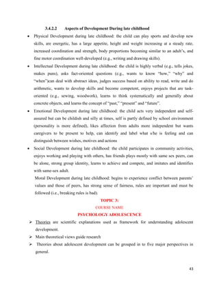 43
3.4.2.2 Aspects of Development During late childhood
 Physical Development during late childhood: the child can play sports and develop new
skills, are energetic, has a large appetite, height and weight increasing at a steady rate,
increased coordination and strength, body proportions becoming similar to an adult’s, and
fine motor coordination well-developed (e.g., writing and drawing skills).
 Intellectual Development during late childhood: the child is highly verbal (e.g., tells jokes,
makes puns), asks fact-oriented questions (e.g., wants to know “how,” “why” and
“when”)can deal with abstract ideas, judges success based on ability to read, write and do
arithmetic, wants to develop skills and become competent, enjoys projects that are task-
oriented (e.g., sewing, woodwork), learns to think systematically and generally about
concrete objects, and learns the concept of “past,” “present” and “future”.
 Emotional Development during late childhood: the child acts very independent and self-
assured but can be childish and silly at times, self is partly defined by school environment
(personality is more defined), likes affection from adults more independent but wants
caregivers to be present to help, can identify and label what s/he is feeling and can
distinguish between wishes, motives and actions
 Social Development during late childhood: the child participates in community activities,
enjoys working and playing with others, has friends plays mostly with same sex peers, can
be alone, strong group identity, learns to achieve and compete, and imitates and identifies
with same-sex adult.
Moral Development during late childhood: begins to experience conflict between parents’
values and those of peers, has strong sense of fairness, rules are important and must be
followed (i.e., breaking rules is bad).
TOPIC 3:
COURSE NAME
PSYCHOLOGYADOLESCENCE
 Theories are scientific explanations used as framework for understanding adolescent
development.
 Main theoretical views guide research
 Theories about adolescent development can be grouped in to five major perspectives in
general.
 