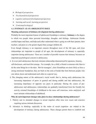 44
 Biological perspectives
 Psychoanalytical perspectives
 cognitive and moral development perspectives.
 learning and social- learning perspectives
 Contextual/ecological
1.1. INTIMACY AS AN ADOLESCENT ISSUE
Meaning and process of intimacy development during adolescence
Probably the most important feature of adolescent friendships is intimacy. Intimacy is the degree
to which two people share personal knowledge, thoughts, and feelings. Adolescent friends
confide hopes and fears, and help each other understand what is going on with their parents, their
teachers, and peers to a far greater degree than younger children do.
Even though intimacy is an important concern throughout most of the life span, and close
relationships are important to people of all ages, the development of intimacy is especially
important during adolescence. There are a number of possible reasons that intimacy becomes an
important psychological concern in adolescence.
1. It is not until adolescence that truly intimate relationship characterized by openness, honesty,
self-disclosure, and trust-first emerge. For example, for a child, a friend is someone who likes to
do the same things he or she does. But for teenagers’, close friendships are more likely to have a
strong emotional foundation; they are built on the sorts of bonds that form between people who
care about, know and understand each other in a special way.
2. The changing nature of the adolescent’s social world: that is, during early adolescence the
increasing importance of peers in general and during middle and late adolescence, the
increasing importance of opposite sex peers in particular. During the course of pre-
adolescence and adolescence, relationships are gradually transformed from the friendly but
activity oriented friendships of childhood to the more self conscious, more analytical, and
more intimate relationships of adulthood.
Why do such important changes take place in close relationships during adolescence?
I. Puberty and its attendant changes in sexual impulses often raise new issues and concerns
requiring serious intimate discussion.
II. Advances in thinking- especially in the realm of social cognition- are related to the
development of intimacy during adolescence. These changes permit them to establish and
 