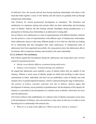 46
In Sullivan's View, the security derived from having satisfying relationships with others is the
bond that holds together a sense of self. Identity and self esteem are gradually built up through
interpersonal relationships.
Like Erickson, he viewed psychosocial development as cumulative: The frustration and
satisfactions we experience during early periods affect our latter relationships and developing
sense of identity. Sullivan felt that forming intimate friendships during preadolescence is a
prerequisite to forming close relationships as an adolescent or young adult.
Just as Erikson views adolescence as a time of experimentation with different identities, Sullivan
saw the period as a time of experimentation with different types of interpersonal relationships.
Some adolescents choose to date many different people to try to find out what they are looking
for in relationship that lasts throughout their entire adolescence. If interpersonal tasks of
adolescence have been negotiated successfully, the young person enters late adolescence able to
be intimate, able to experience intimacy and sexuality in the same relationship.
4.2.1.2. Erikson's View of Intimacy
Erik Erikson argued that development during the adolescence and young adult years revolves
around two psychosocial crises:
 Identity versus Identity diffusion: prominent during adolescence.
 Intimacy versus Isolation: Prominent during early adulthood.
He argued that adolescents must establish a sense of identity before they are capable of real
intimacy. Without a secure sense of identity, people are afraid and unwilling to make serious
commitments to others. Individuals who have not yet established a sense of identity may look
intimate, but it is pseudo/superficial intimacy, which is expected during the stage of adolescence.
The position of Erikson contradict somewhat with that of Sullivan. Sullivan argues that
development of intimacy occurs primarily in preadolescence; the development of the capacity for
intimacy is a precedent to the development of a coherent sense of identity, which does not occur
until late adolescence.
Erik Erikson believes that establishment of a coherent sense of identity necessarily occurs prior
to the development of intimacy, since one must have a clear sense of who one is in order to avoid
becoming lost in a relationship with someone else.
 What are we to make of this difference? Which comes first, identity or intimacy?
 