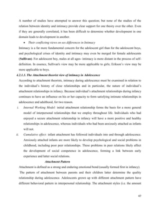 47
A number of studies have attempted to answer this question; but none of the studies of the
relation between identity and intimacy provide clear support for one theory over the other. Even
if they are generally correlated, it has been difficult to determine whether development in one
domain leads to development in another.
 Their conflicting views on sex differences in Intimacy
Intimacy is a far more fundamental concern for the adolescent girl than for the adolescent boys,
and psychological crises of identity and intimacy may even be merged for female adolescents
(Sullivan). For adolescent boy, males at all ages- intimacy is more distant in the process of self-
definition. In essence, Sullivan's view may be more applicable to girls; Erikson’s view may be
more applicable to boys.
4.2.1.3. The Attachment theorist view of intimacy in Adolescence
According to attachment theorists, intimacy during adolescence must be examined in relation to
the individual’s history of close relationships and in particular, the nature of individual’s
attachment relationships in infancy. Because individual’s attachment relationships during infancy
continues to have an influence on his or her capacity to form satisfying intimate relationships in
adolescence and adulthood, for two reason.
i. Internal Working Model: initial attachment relationship forms the basis for a more general
model of interpersonal relationships that we employ throughout life. Individuals who had
enjoyed a secure attachment relationship in infancy will have a more positive and healthy
relationships in adolescence, whereas individuals who had been anxiously attached as infants
will not.
ii. Cumulative effect: infant attachment has followed individuals into and through adolescence.
Anxiously attached infants are more likely to develop psychological and social problems in
childhood, including poor peer relationships. These problems in peer relations likely affect
the development of social competence in adolescence, forming a link between early
experience and latter social relations.
Attachment Pattern
Attachment is defined as a strong and enduring emotional bond (usually formed first in infancy).
The pattern of attachment between parents and their children latter determine the quality
relationship during adolescence. Adolescents grown up with different attachment pattern have
different behavioral pattern in interpersonal relationship. The attachment styles (i.e. the amount
 