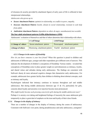 48
of closeness & security provided by attachment figure) of early years of life is reflected in later
interpersonal relationships.
Adolescents who grown up in:
 Secure Attachment Pattern: optimist in relationship, no conflict in peers, empathy,
 Insecure Attachment Pattern: hostile, distant in social relationship, resistant to seek help
from adults
 Ambivalent Attachment Pattern: dependent on others & angry, unenthusiastic/not sociable
The four adult attachment patterns Griffin &Bartholomew (1994)
Adolescents’ evaluation of themselves and that of others determine their relationship with others.
(+) self Image (-)Self Image
(+) Image of others Secure attachment pattern Preoccupied attachment pattern
(-)Image of others Dismissing attachment pattern Fearful attachment pattern
4.3.3. Changes in the nature of friendship
How do you know someone is your best friend? When this question is posed to children and
adolescents of different ages, younger and older respondents give different sorts of answers. This
indicates the development of children’s conceptions of friendship. Various studies revealed that
conceptions of friendship come to place greater weight on such dimensions as intimacy, loyalty,
and shared values and attitudes during early adolescence. The findings are consistent with
Sullivan's theory & more advanced cognitive changes that characterize early adolescence. For
example, adolescents have greater facility than children in thinking about abstract concepts, such
as intimacy and loyalty.
Psychologists indicated that intimacy continues to increase throughout earl and middle
adolescence. But during middle adolescence (between age 13 & 15), particularly for girls,
concerns about loyalty and anxieties over rejection become more pronounced.
Why might loyalty become such pressing concern for girls during the middle adolescent rears?
Perhaps it is anxiety over dating and heightened feelings of insecurity the cause adolescent girls
temporarily to place a great deal of emphasis on the trust and loyalty of their close friends.
4.3.4. Changes in the display of intimacy
There are a number of changes in the display of intimacy during the course of adolescence.
Consistent with Sullivan's view point, during preadolescence and early adolescence, youngsters’
 