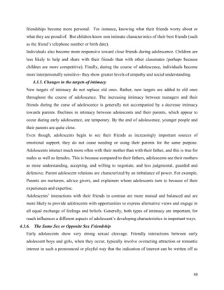 49
friendships become more personal. For instance, knowing what their friends worry about or
what they are proud of. But children know non intimate characteristics of their best friends (such
as the friend’s telephone number or birth date).
Individuals also become more responsive toward close friends during adolescence. Children are
less likely to help and share with their friends than with other classmates (perhaps because
children are more competitive). Finally, during the course of adolescence, individuals become
more interpersonally sensitive- they show greater levels of empathy and social understanding.
4.3.5. Changes in the targets of intimacy
New targets of intimacy do not replace old ones. Rather, new targets are added to old ones
throughout the course of adolescence. The increasing intimacy between teenagers and their
friends during the curse of adolescence is generally not accompanied by a decrease intimacy
towards parents. Declines in intimacy between adolescents and their parents, which appear to
occur during early adolescence, are temporary. By the end of adolescence, younger people and
their parents are quite close.
Even though, adolescents begin to see their friends as increasingly important sources of
emotional support, they do not cease needing or using their parents for the same purpose.
Adolescents interact much more often with their mother than with their father, and this is true for
males as well as females. This is because compared to their fathers, adolescents see their mothers
as more understanding, accepting, and willing to negotiate, and less judgmental, guarded and
defensive. Parent adolescent relations are characterized by an imbalance of power. For example,
Parents are nurturers, advice givers, and explainers whom adolescents turn to because of their
experiences and expertise.
Adolescents’ interactions with their friends in contrast are more mutual and balanced and are
more likely to provide adolescents with opportunities to express alternative views and engage in
all equal exchange of feelings and beliefs. Generally, both types of intimacy are important, for
reach influences a different aspects of adolescent’s developing characteristics in important ways.
4.3.6. The Same Sex or Opposite Sex Friendship
Early adolescents show very strong sexual cleavage. Friendly interactions between early
adolescent boys and girls, when they occur, typically involve overacting attraction or romantic
interest in such a pronounced or playful way that the indication of interest can be written off as
 