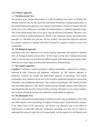 5
1.3.2. Modern Approach
A. The Behaviourist View
The direction of the modern behaviourism is a little bit different from what J. B. Watson first
intended. However, this one also rejects the contribution of heredity in making up personality. In
the modern behaviourist approach, every element of personality is learned or acquired from the
world we live. So, if behaviour is rewarded, the likelihood that it is exhibited repeatedly is high.
This is how human beings learn to live and to cope up with their environment. Therefore, a key
factor in learning is reinforcing behaviour. Which is one among the majorly used behaviourist
principle. E.L. Thorndike also calls this “the low of effect” that states that behaviours followed
by a positive outcome are repeated while those followed by a negative outcome or none at all
extinguished.
B. The Biological Approach
According to this view, behaviour is the result of genetic endowment, the material we inherited
from our biological parents and ancestors. For this reason, all the inner biological processing
within us, like the juices secreted from the different glands in the body chemistry and the works
of the nervous system shape the behavioural characteristics of human beings.
C. The cognitive approach
Cognition is defined as mental processing in making relationships, comparisons & contrasts,
reasoning & logic, inferences and judgments, conclusion, etc. The cognitive approach or
perspective combines the Gestalt and Behaviourist approach of psychology. Like Gestalt
psychologists, they emphasize on the active role of mind in organizing perceptions in processing
information, and interpreting experiences. Thus, cognitive psychologists infer mental processes
from observable behaviours. They believe mental processes (thought, feelings) affect behaviour
(Jean Piaget).Perception of the external world by incoming information via our sensory receptors
into our brain and their processing is the underlined concept behind the approach.
D. The Humanistic View
Faced with a choice between psychoanalysis and behaviourism, many psychologists in the 1950s
and 1960s sensed a void in psychology conception of human nature. Freud had drawn attention
to the darker forces of the unconscious, and Skinner was interested only in the effects of
reinforcement on observable behaviour. Humanistic psychology was born out of a desire to
understand the conscious mind, free will, human dignity, and the capacity for self-reflection and
 