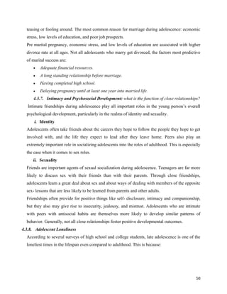 50
teasing or fooling around. The most common reason for marriage during adolescence: economic
stress, low levels of education, and poor job prospects.
Pre marital pregnancy, economic stress, and low levels of education are associated with higher
divorce rate at all ages. Not all adolescents who marry get divorced, the factors most predictive
of marital success are:
 Adequate financial resources.
 A long standing relationship before marriage.
 Having completed high school.
 Delaying pregnancy until at least one year into married life.
4.3.7. Intimacy and Psychosocial Development: what is the function of close relationships?
Intimate friendships during adolescence play all important roles in the young person’s overall
psychological development, particularly in the realms of identity and sexuality.
i. Identity
Adolescents often take friends about the careers they hope to follow the people they hope to get
involved with, and the life they expect to lead after they leave home. Peers also play an
extremely important role in socializing adolescents into the roles of adulthood. This is especially
the case when it comes to sex roles.
ii. Sexuality
Friends are important agents of sexual socialization during adolescence. Teenagers are far more
likely to discuss sex with their friends than with their parents. Through close friendships,
adolescents learn a great deal about sex and about ways of dealing with members of the opposite
sex- lessons that are less likely to be learned from parents and other adults.
Friendships often provide for positive things like self- disclosure, intimacy and companionship,
but they also may give rise to insecurity, jealousy, and mistrust. Adolescents who are intimate
with peers with antisocial habits are themselves more likely to develop similar patterns of
behavior. Generally, not all close relationships foster positive developmental outcomes.
4.3.8. Adolescent Loneliness
According to several surveys of high school and college students, late adolescence is one of the
loneliest times in the lifespan even compared to adulthood. This is because:
 